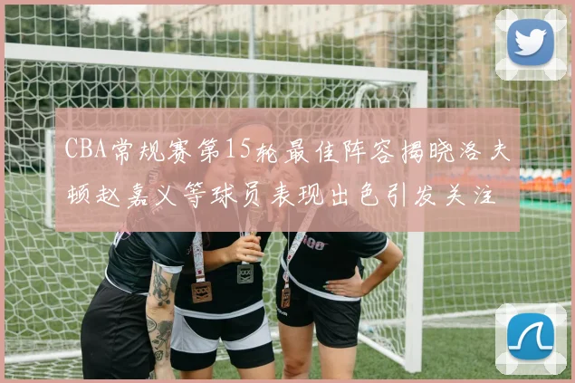 CBA常规赛第15轮最佳阵容揭晓洛夫顿赵嘉义等球员表现出色引发关注