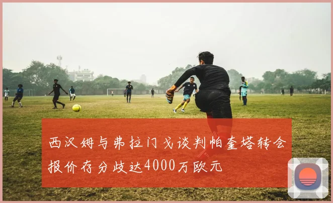西汉姆与弗拉门戈谈判帕奎塔转会报价存分歧达4000万欧元