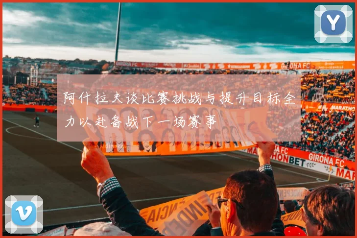 阿什拉夫谈比赛挑战与提升目标全力以赴备战下一场赛事