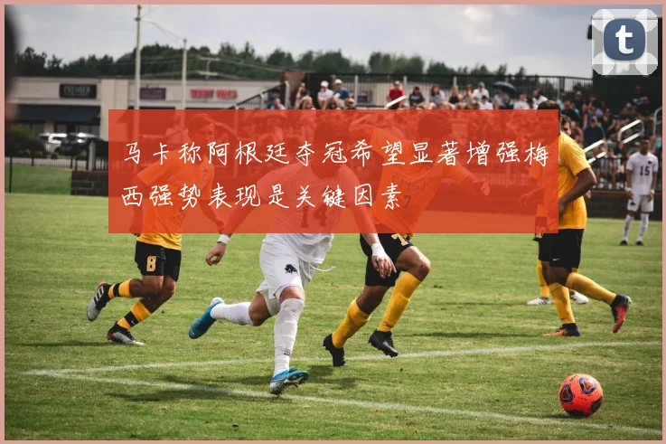 马卡称阿根廷夺冠希望显著增强梅西强势表现是关键因素