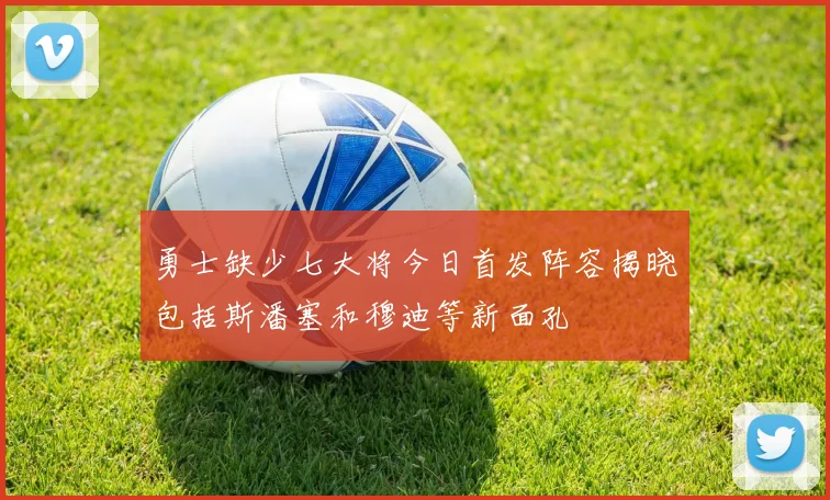 勇士缺少七大将今日首发阵容揭晓包括斯潘塞和穆迪等新面孔