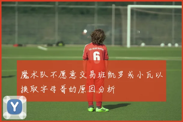 魔术队不愿意交易班凯罗或小瓦以换取字母哥的原因分析