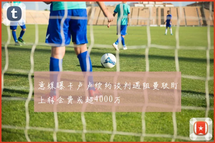 意媒曝卡卢卢续约谈判遇阻曼联盯上转会费或超4000万