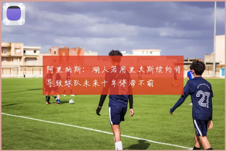 阿里纳斯：湖人若用里夫斯续约将导致球队未来十年停滞不前