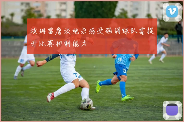 埃姆雷詹谈绝杀感受强调球队需提升比赛控制能力