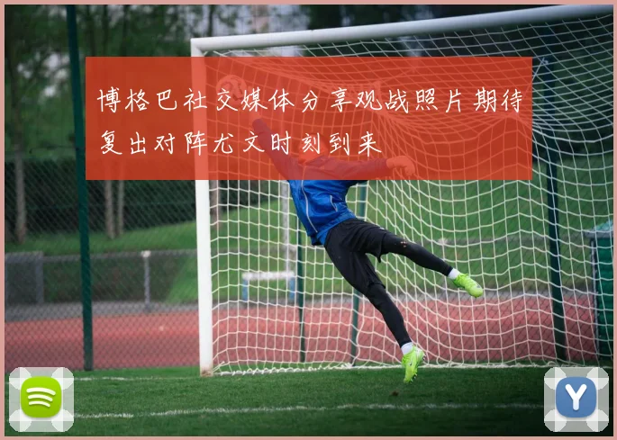 博格巴社交媒体分享观战照片期待复出对阵尤文时刻到来