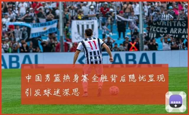 中国男篮热身赛全胜背后隐忧显现引发球迷深思