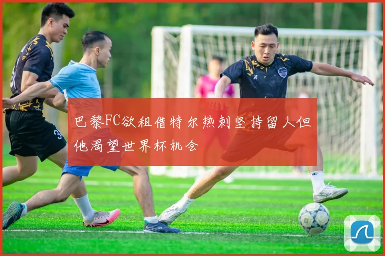 巴黎FC欲租借特尔热刺坚持留人但他渴望世界杯机会
