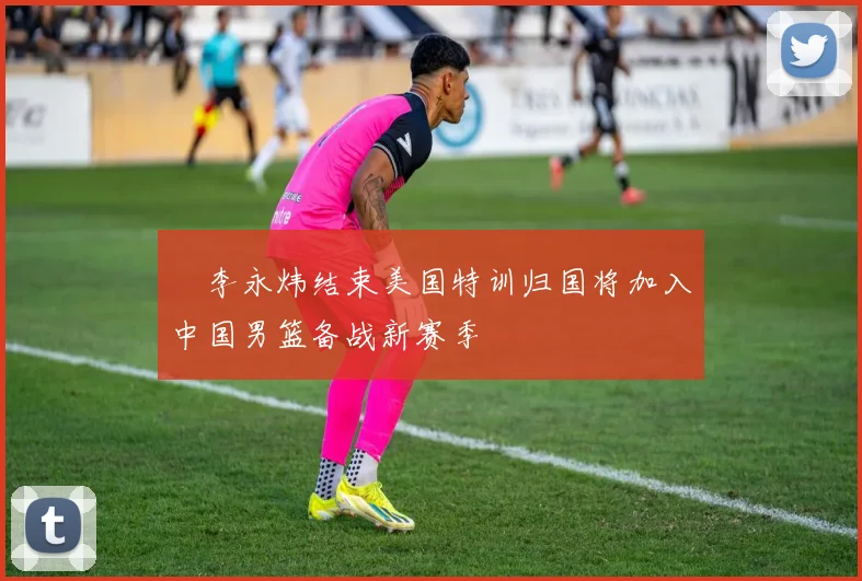 偰李永炜结束美国特训归国将加入中国男篮备战新赛季