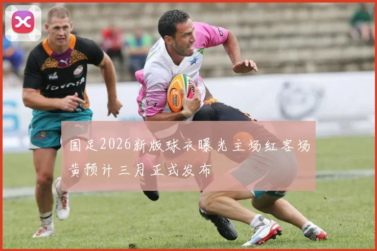 国足2026新版球衣曝光主场红客场黄预计三月正式发布