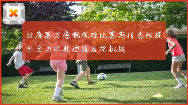 拉唐赛后感慨艰难比赛期待总结提升全力以赴迎接后续挑战