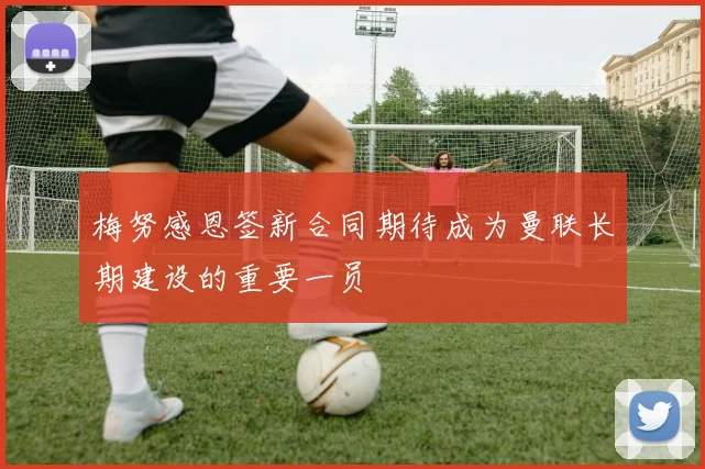 梅努感恩签新合同期待成为曼联长期建设的重要一员